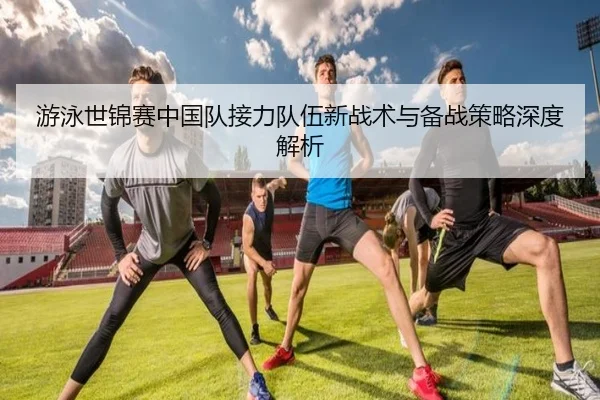 游泳世锦赛中国队接力队伍新战术与备战策略深度解析